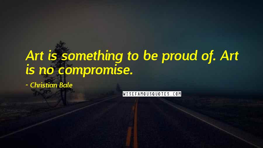 Christian Bale Quotes: Art is something to be proud of. Art is no compromise.