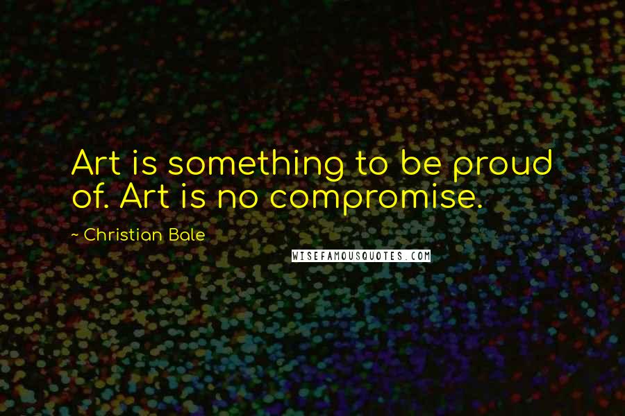 Christian Bale Quotes: Art is something to be proud of. Art is no compromise.