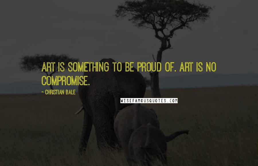 Christian Bale Quotes: Art is something to be proud of. Art is no compromise.