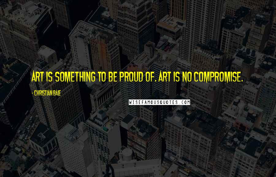 Christian Bale Quotes: Art is something to be proud of. Art is no compromise.