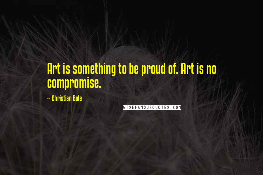 Christian Bale Quotes: Art is something to be proud of. Art is no compromise.