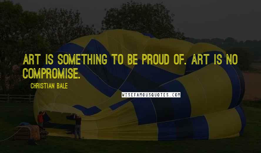 Christian Bale Quotes: Art is something to be proud of. Art is no compromise.