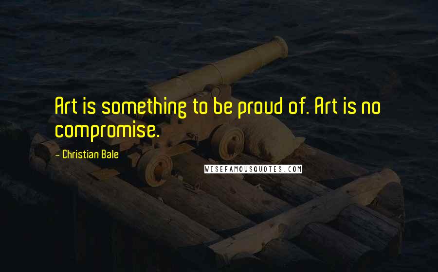Christian Bale Quotes: Art is something to be proud of. Art is no compromise.