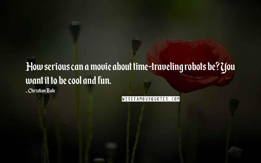 Christian Bale Quotes: How serious can a movie about time-traveling robots be? You want it to be cool and fun.