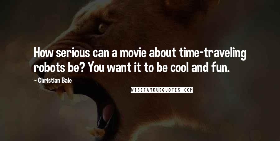 Christian Bale Quotes: How serious can a movie about time-traveling robots be? You want it to be cool and fun.