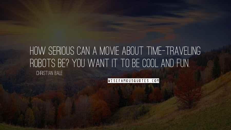 Christian Bale Quotes: How serious can a movie about time-traveling robots be? You want it to be cool and fun.