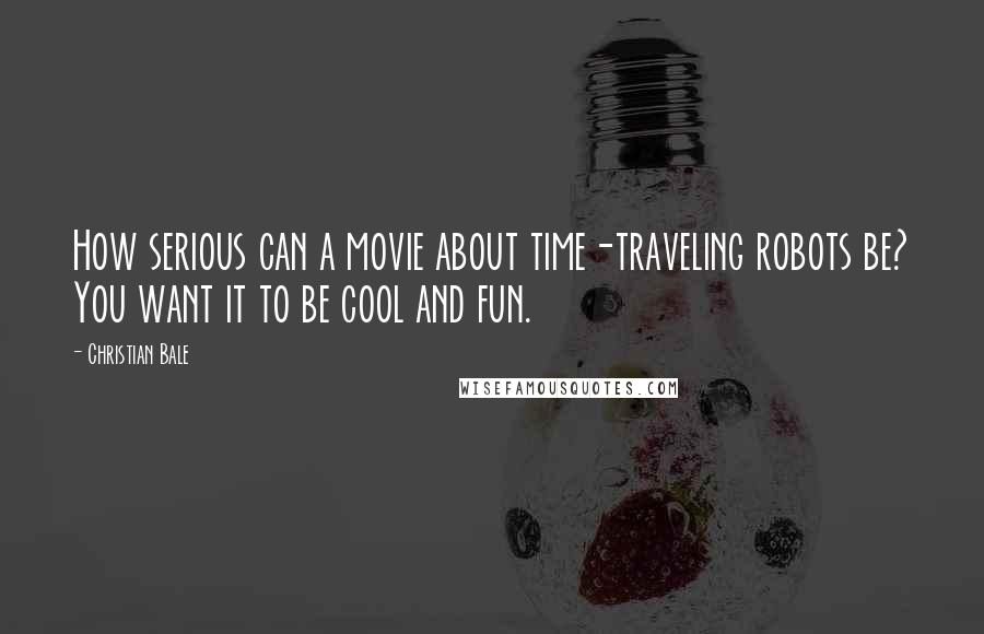 Christian Bale Quotes: How serious can a movie about time-traveling robots be? You want it to be cool and fun.