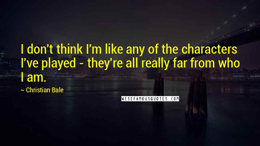 Christian Bale Quotes: I don't think I'm like any of the characters I've played - they're all really far from who I am.
