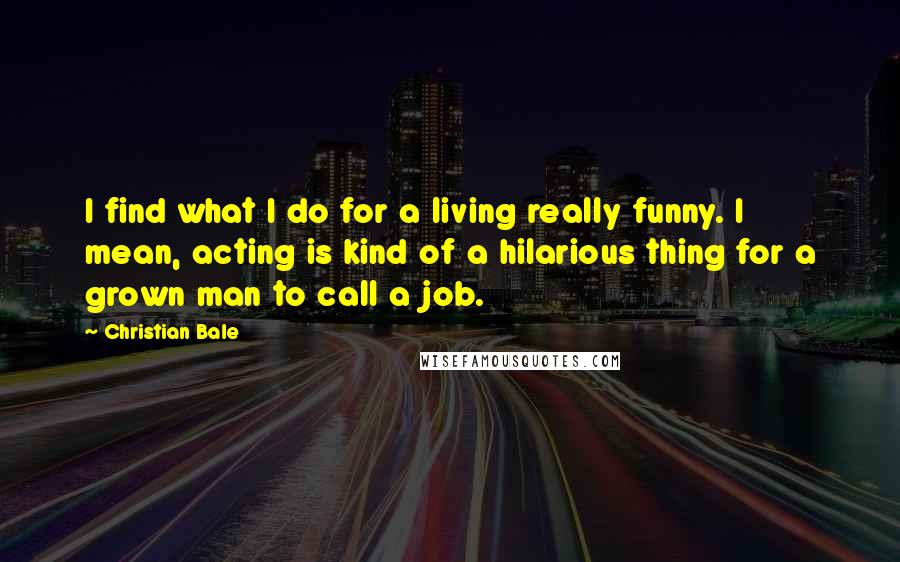 Christian Bale Quotes: I find what I do for a living really funny. I mean, acting is kind of a hilarious thing for a grown man to call a job.