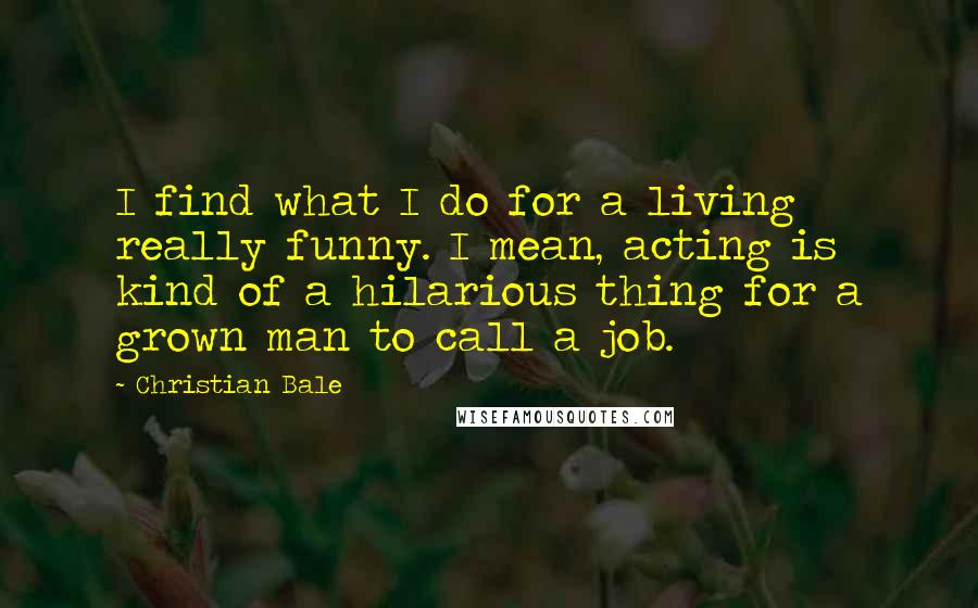 Christian Bale Quotes: I find what I do for a living really funny. I mean, acting is kind of a hilarious thing for a grown man to call a job.