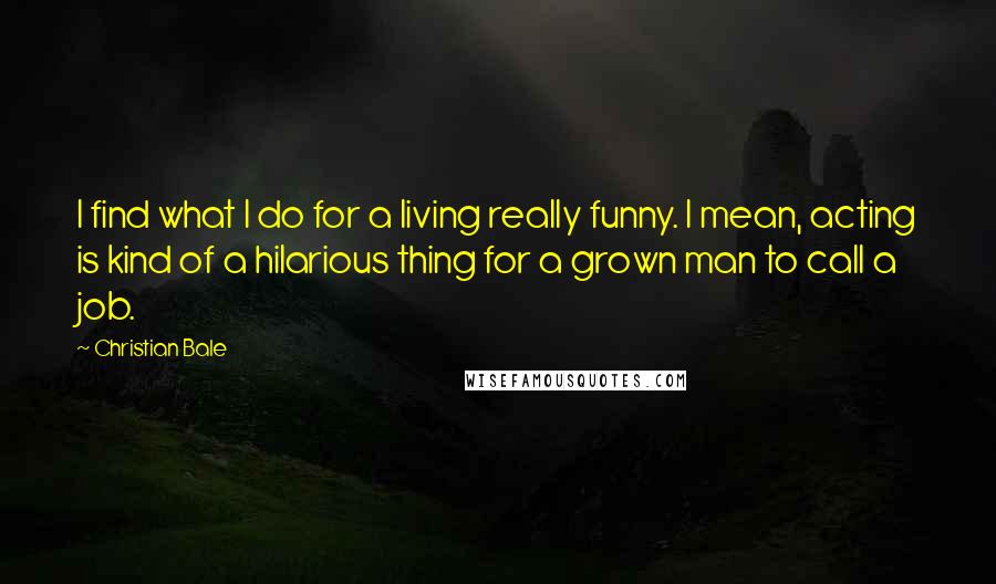 Christian Bale Quotes: I find what I do for a living really funny. I mean, acting is kind of a hilarious thing for a grown man to call a job.