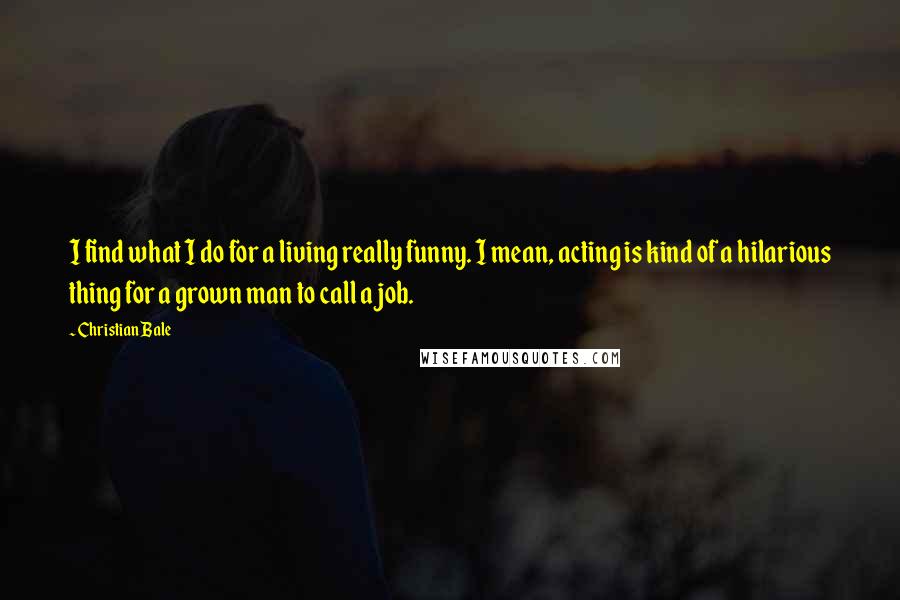 Christian Bale Quotes: I find what I do for a living really funny. I mean, acting is kind of a hilarious thing for a grown man to call a job.