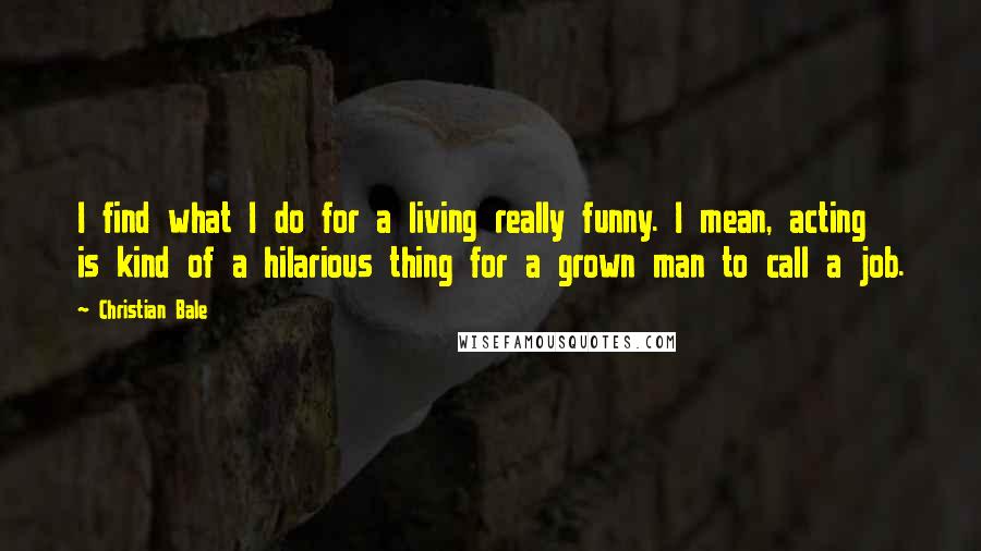 Christian Bale Quotes: I find what I do for a living really funny. I mean, acting is kind of a hilarious thing for a grown man to call a job.