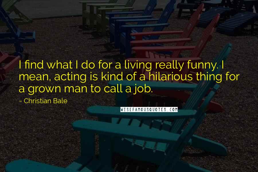 Christian Bale Quotes: I find what I do for a living really funny. I mean, acting is kind of a hilarious thing for a grown man to call a job.