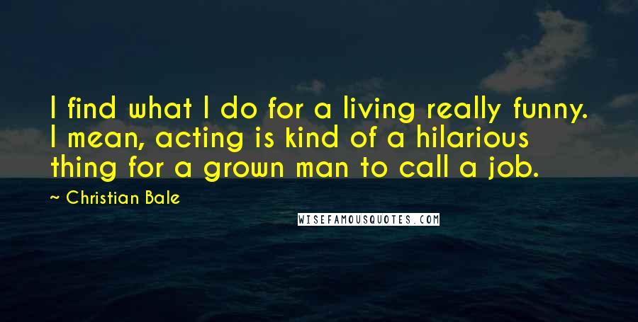 Christian Bale Quotes: I find what I do for a living really funny. I mean, acting is kind of a hilarious thing for a grown man to call a job.