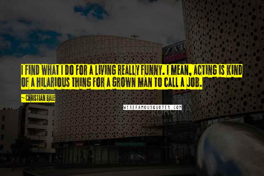 Christian Bale Quotes: I find what I do for a living really funny. I mean, acting is kind of a hilarious thing for a grown man to call a job.