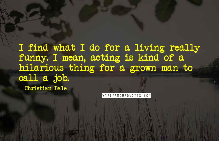 Christian Bale Quotes: I find what I do for a living really funny. I mean, acting is kind of a hilarious thing for a grown man to call a job.