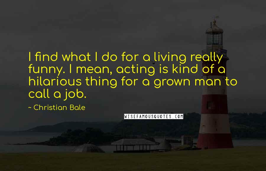 Christian Bale Quotes: I find what I do for a living really funny. I mean, acting is kind of a hilarious thing for a grown man to call a job.