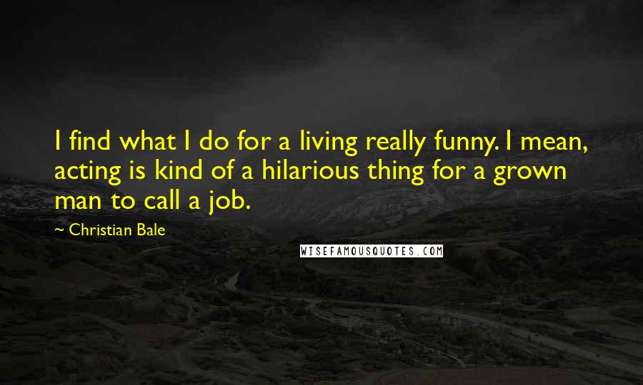 Christian Bale Quotes: I find what I do for a living really funny. I mean, acting is kind of a hilarious thing for a grown man to call a job.