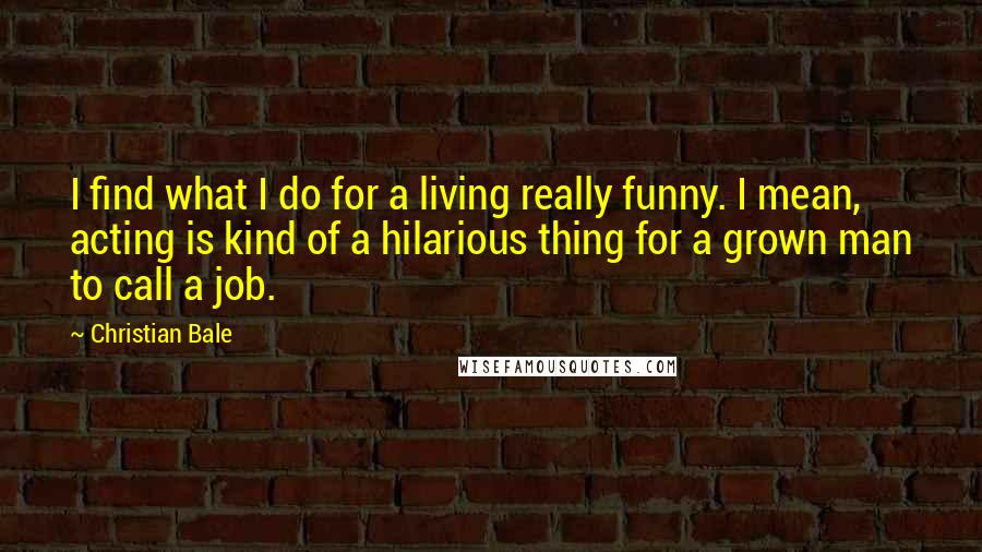 Christian Bale Quotes: I find what I do for a living really funny. I mean, acting is kind of a hilarious thing for a grown man to call a job.