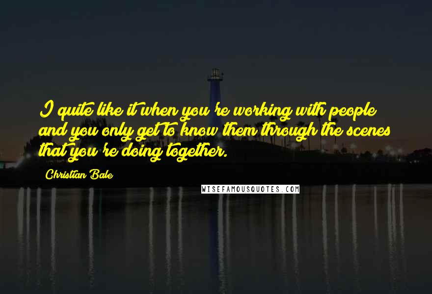 Christian Bale Quotes: I quite like it when you're working with people and you only get to know them through the scenes that you're doing together.