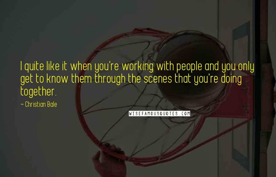 Christian Bale Quotes: I quite like it when you're working with people and you only get to know them through the scenes that you're doing together.