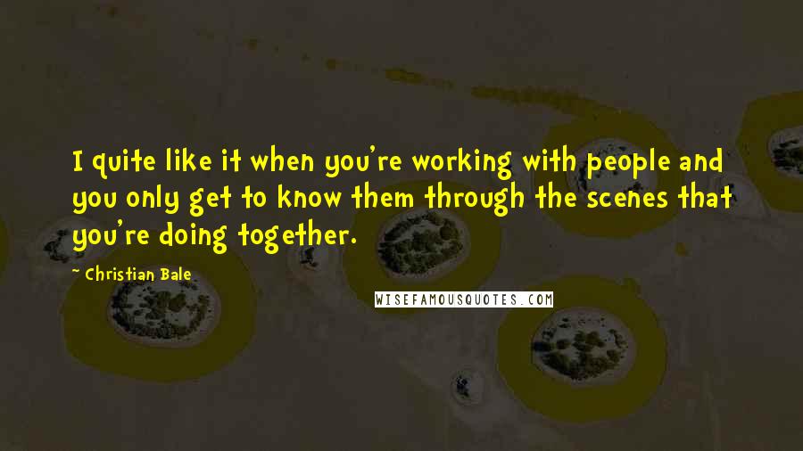 Christian Bale Quotes: I quite like it when you're working with people and you only get to know them through the scenes that you're doing together.