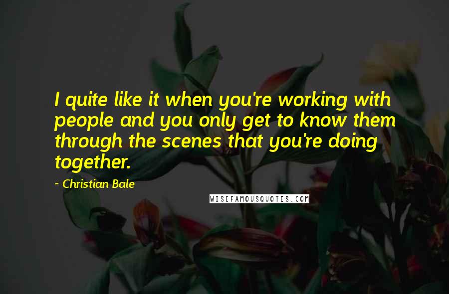 Christian Bale Quotes: I quite like it when you're working with people and you only get to know them through the scenes that you're doing together.