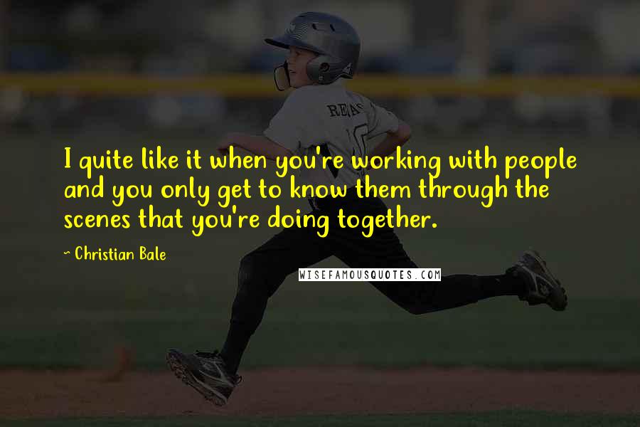 Christian Bale Quotes: I quite like it when you're working with people and you only get to know them through the scenes that you're doing together.