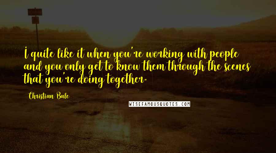 Christian Bale Quotes: I quite like it when you're working with people and you only get to know them through the scenes that you're doing together.