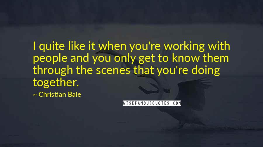 Christian Bale Quotes: I quite like it when you're working with people and you only get to know them through the scenes that you're doing together.