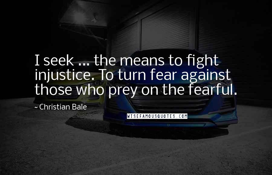 Christian Bale Quotes: I seek ... the means to fight injustice. To turn fear against those who prey on the fearful.