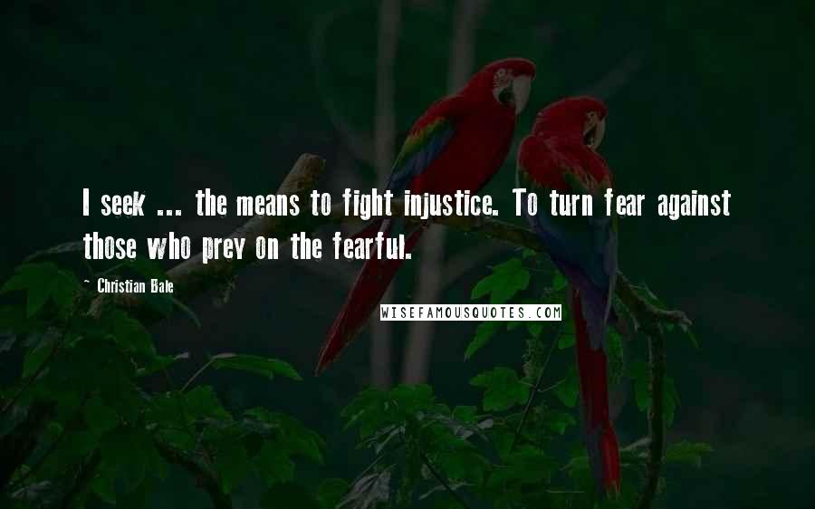 Christian Bale Quotes: I seek ... the means to fight injustice. To turn fear against those who prey on the fearful.