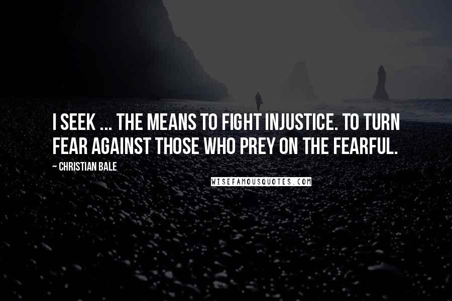 Christian Bale Quotes: I seek ... the means to fight injustice. To turn fear against those who prey on the fearful.