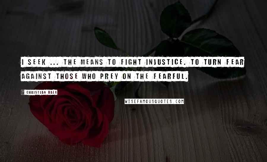 Christian Bale Quotes: I seek ... the means to fight injustice. To turn fear against those who prey on the fearful.