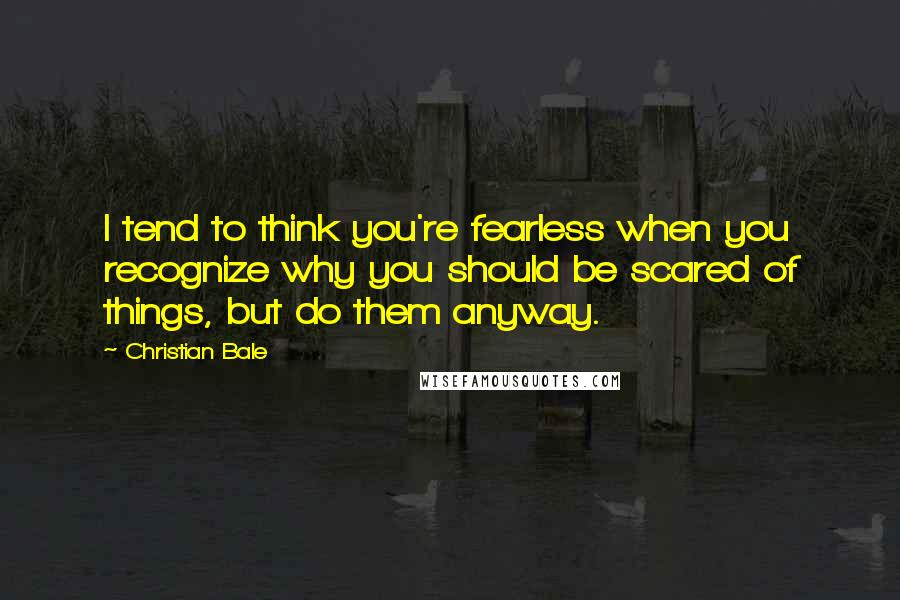 Christian Bale Quotes: I tend to think you're fearless when you recognize why you should be scared of things, but do them anyway.