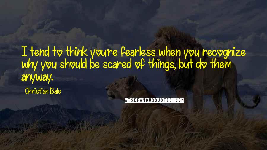 Christian Bale Quotes: I tend to think you're fearless when you recognize why you should be scared of things, but do them anyway.