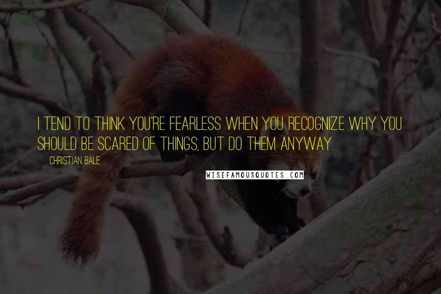 Christian Bale Quotes: I tend to think you're fearless when you recognize why you should be scared of things, but do them anyway.