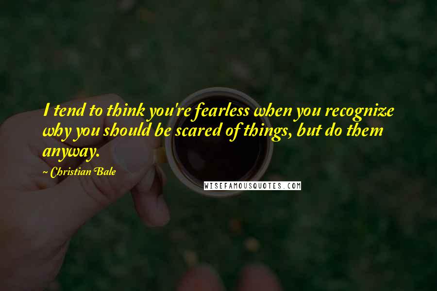 Christian Bale Quotes: I tend to think you're fearless when you recognize why you should be scared of things, but do them anyway.