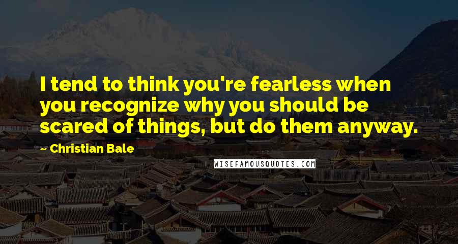 Christian Bale Quotes: I tend to think you're fearless when you recognize why you should be scared of things, but do them anyway.