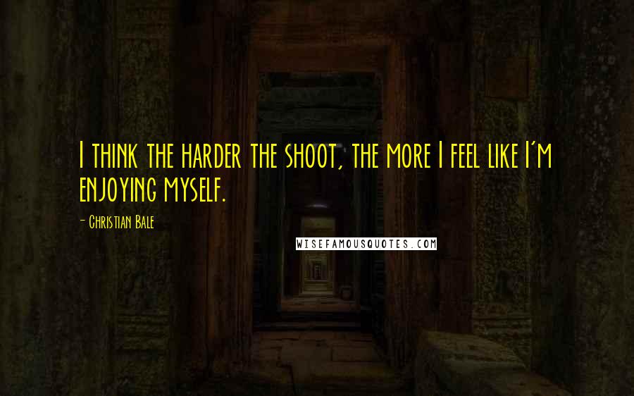 Christian Bale Quotes: I think the harder the shoot, the more I feel like I'm enjoying myself.