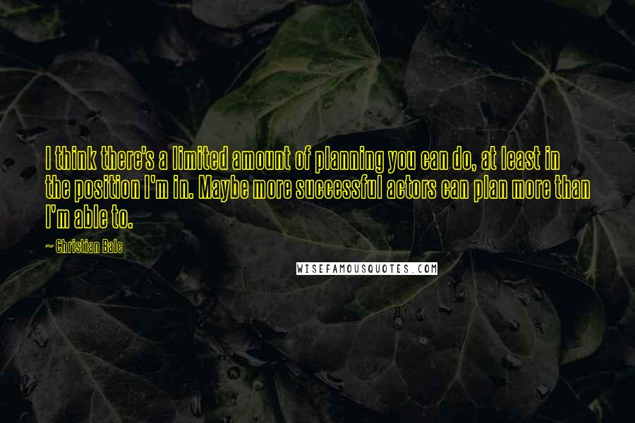 Christian Bale Quotes: I think there's a limited amount of planning you can do, at least in the position I'm in. Maybe more successful actors can plan more than I'm able to.