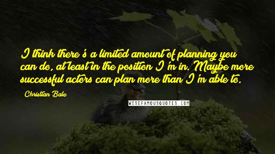 Christian Bale Quotes: I think there's a limited amount of planning you can do, at least in the position I'm in. Maybe more successful actors can plan more than I'm able to.