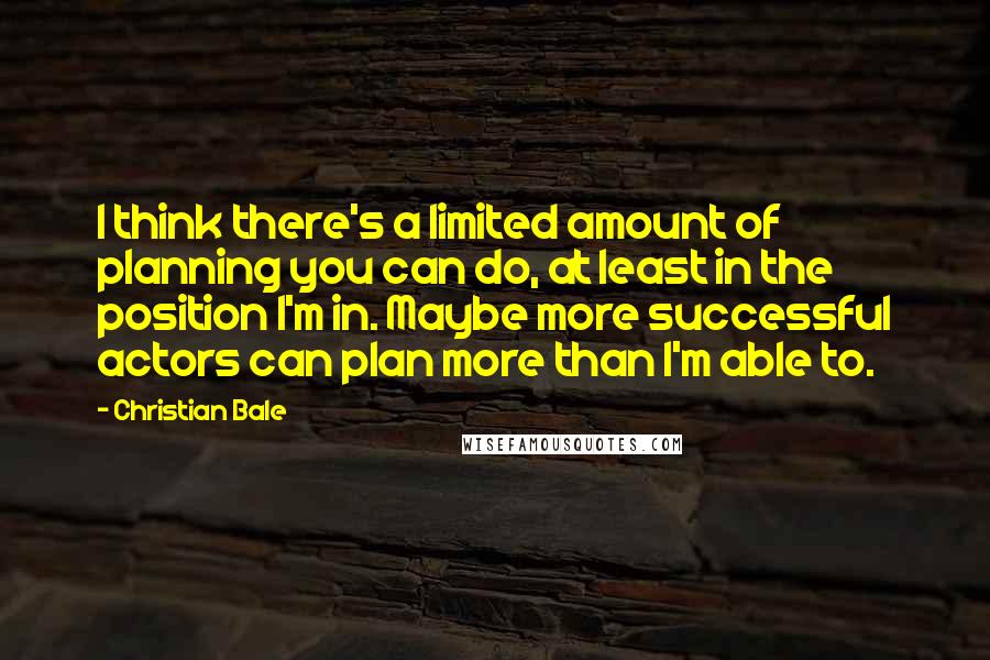 Christian Bale Quotes: I think there's a limited amount of planning you can do, at least in the position I'm in. Maybe more successful actors can plan more than I'm able to.