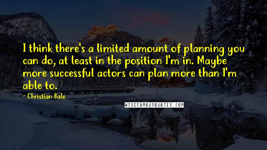 Christian Bale Quotes: I think there's a limited amount of planning you can do, at least in the position I'm in. Maybe more successful actors can plan more than I'm able to.