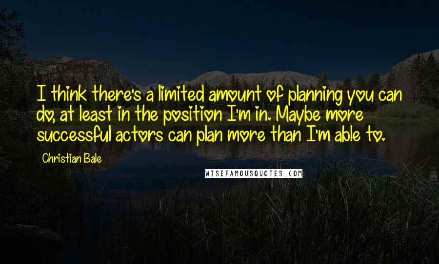 Christian Bale Quotes: I think there's a limited amount of planning you can do, at least in the position I'm in. Maybe more successful actors can plan more than I'm able to.