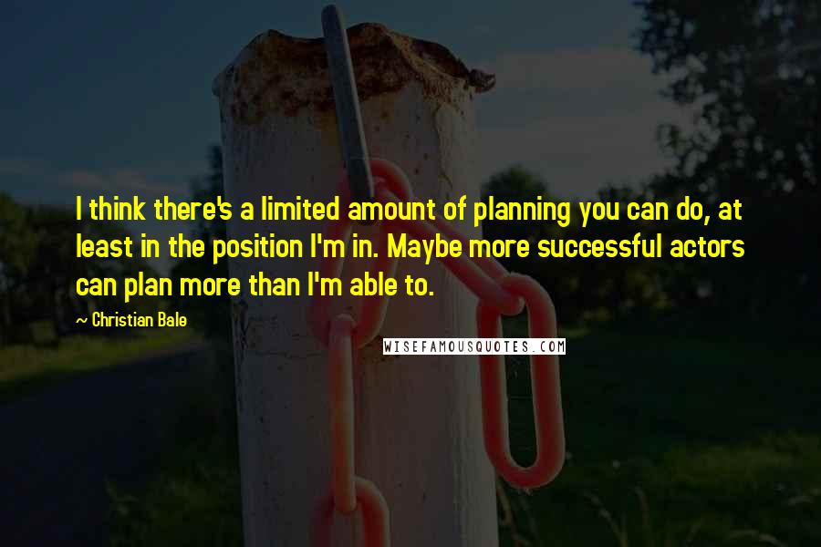 Christian Bale Quotes: I think there's a limited amount of planning you can do, at least in the position I'm in. Maybe more successful actors can plan more than I'm able to.