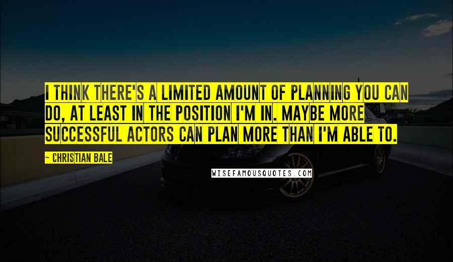 Christian Bale Quotes: I think there's a limited amount of planning you can do, at least in the position I'm in. Maybe more successful actors can plan more than I'm able to.