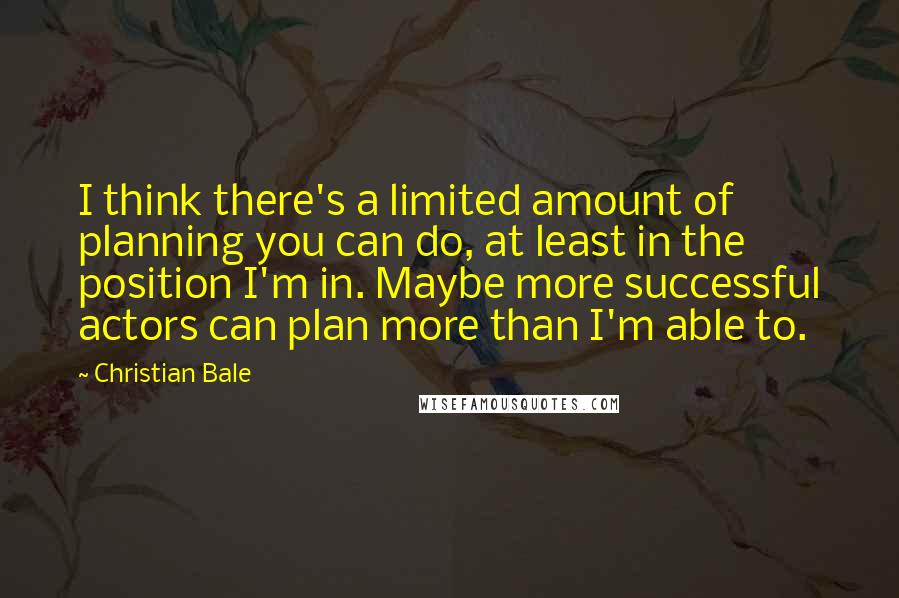Christian Bale Quotes: I think there's a limited amount of planning you can do, at least in the position I'm in. Maybe more successful actors can plan more than I'm able to.
