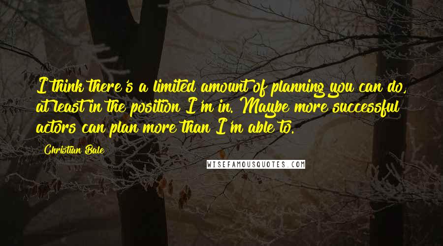 Christian Bale Quotes: I think there's a limited amount of planning you can do, at least in the position I'm in. Maybe more successful actors can plan more than I'm able to.